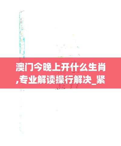 澳门今晚上开什么生肖,专业解读操行解决_紧凑版FZJ5.41