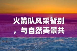 火箭队风采暂别，与自然美景共舞的自然之旅