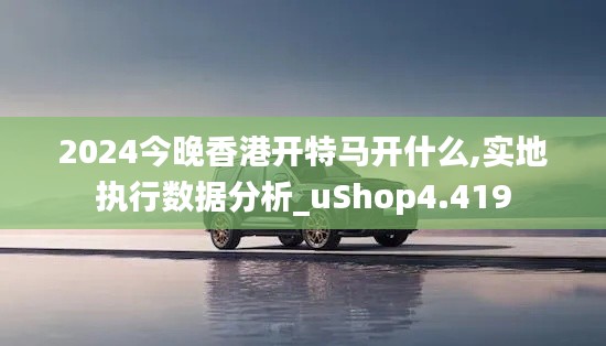 2024今晚香港开特马开什么,实地执行数据分析_uShop4.419