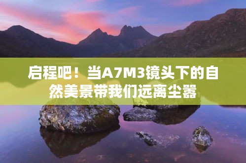 A7M3镜头下的自然美景，启程远离尘嚣之旅