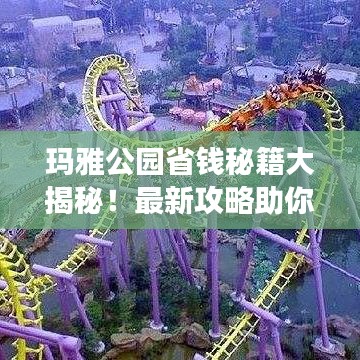 玛雅公园省钱秘籍大揭秘！最新攻略助你轻松畅游！