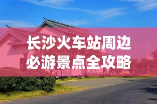 长沙火车站周边必游景点全攻略